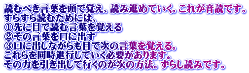 読むべき言葉を頭で覚え、読み進めていく。これが音読です。 すらすら読むためには、 ①先に目で読む言葉を覚える ②その言葉を口に出す ③口に出しながらも目で次の言葉を覚える。 これらを同時進行していく必要があります。 その力を引き出して行くのが次の方法。ずらし読みです。